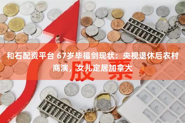 和石配资平台 67岁毕福剑现状：央视退休后农村商演，女儿定居加拿大