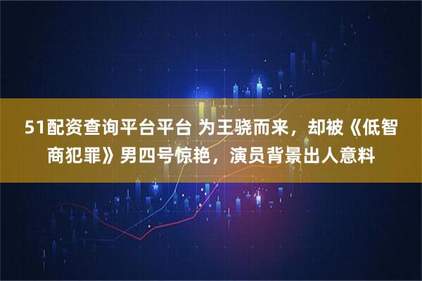 51配资查询平台平台 为王骁而来，却被《低智商犯罪》男四号惊艳，演员背景出人意料